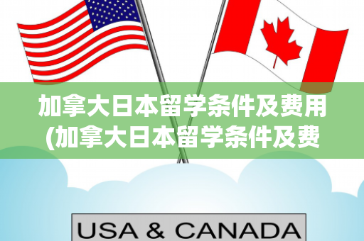 加拿大日本留学条件及费用(加拿大日本留学条件及费用表)