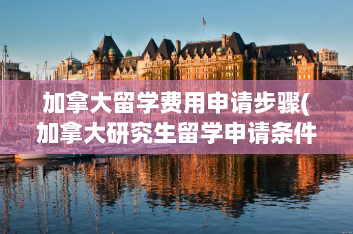 加拿大留学费用申请步骤(加拿大研究生留学申请条件和费用)