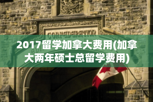 2017留学加拿大费用(加拿大两年硕士总留学费用)