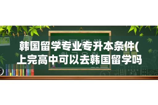 韩国留学专业专升本条件(上完高中可以去韩国留学吗) 芦笋种植视频教程