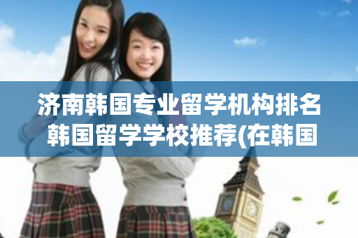 济南韩国专业留学机构排名 韩国留学学校推荐(在韩国留学要花多少钱) 草莓种植方法和技术视频