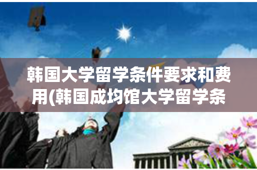 韩国大学留学条件要求和费用(韩国成均馆大学留学条件及费用)