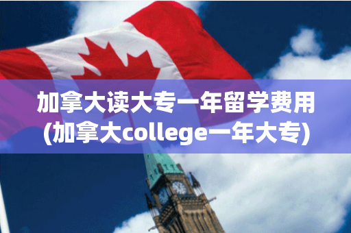 加拿大读大专一年留学费用(加拿大college一年大专)