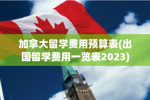 加拿大留学费用预算表(出国留学费用一览表2023)