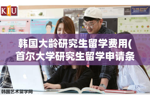 韩国大龄研究生留学费用(首尔大学研究生留学申请条件)
