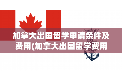 加拿大出国留学申请条件及费用(加拿大出国留学费用大概需要多少?)