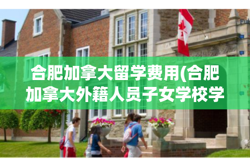 合肥加拿大留学费用(合肥加拿大外籍人员子女学校学费)