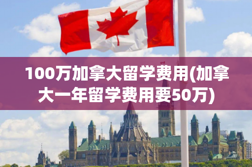 100万加拿大留学费用(加拿大一年留学费用要50万)