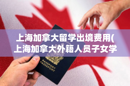 上海加拿大留学出境费用(上海加拿大外籍人员子女学校)