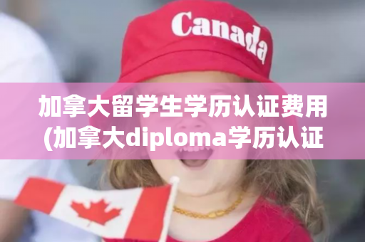 加拿大留学生学历认证费用(加拿大diploma学历认证)